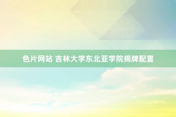 色片网站 吉林大学东北亚学院揭牌配置