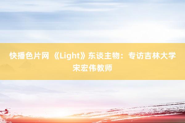 快播色片网 《Light》东谈主物：专访吉林大学宋宏伟教师