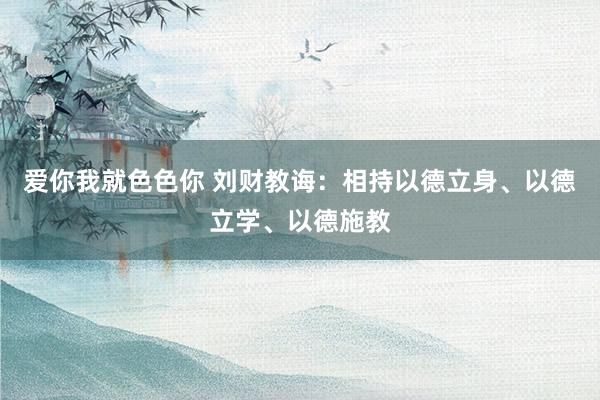 爱你我就色色你 刘财教诲：相持以德立身、以德立学、以德施教