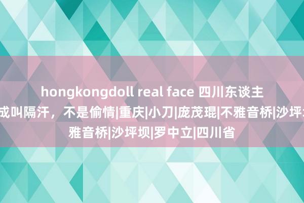 hongkongdoll real face 四川东谈主齐晓得，这个看成叫隔汗，不是偷情|重庆|小刀|庞茂琨|不雅音桥|沙坪坝|罗中立|四川省
