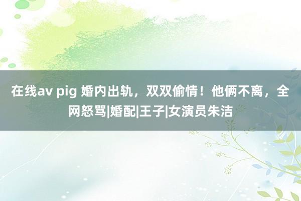 在线av pig 婚内出轨，双双偷情！他俩不离，全网怒骂|婚配|王子|女演员朱洁