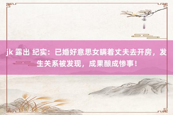 jk 露出 纪实：已婚好意思女瞒着丈夫去开房，发生关系被发现，成果酿成惨事！