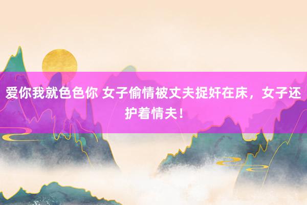 爱你我就色色你 女子偷情被丈夫捉奸在床，女子还护着情夫！