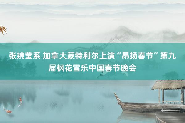 张婉莹系 加拿大蒙特利尔上演“昂扬春节”第九届枫花雪乐中国春节晚会