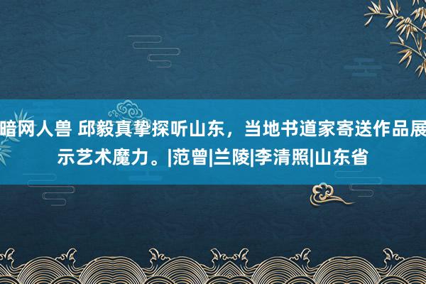 暗网人兽 邱毅真挚探听山东，当地书道家寄送作品展示艺术魔力。|范曾|兰陵|李清照|山东省