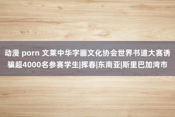 动漫 porn 文莱中华字画文化协会世界书道大赛诱骗超4000名参赛学生|挥春|东南亚|斯里巴加湾市