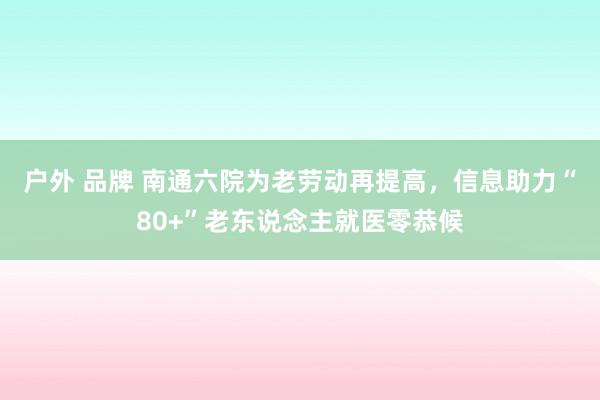 户外 品牌 南通六院为老劳动再提高，信息助力“80+”老东说念主就医零恭候