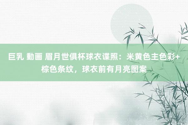 巨乳 動画 眉月世俱杯球衣谍照：米黄色主色彩+棕色条纹，球衣前有月亮图案