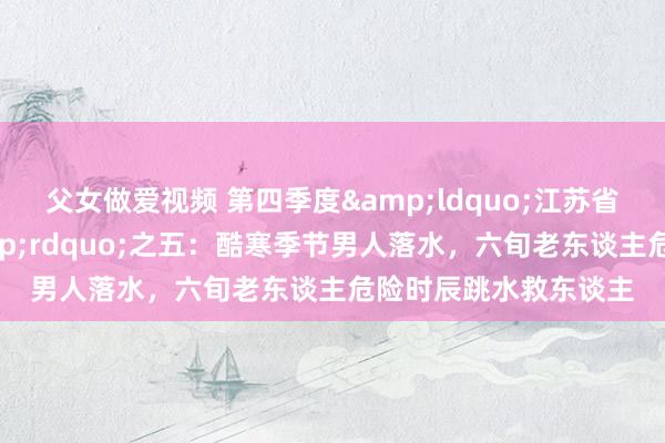 父女做爱视频 第四季度&ldquo;江苏省扶弱抑强骁雄榜&rdquo;之五：酷寒季节男人落水，六旬老东谈主危险时辰跳水救东谈主