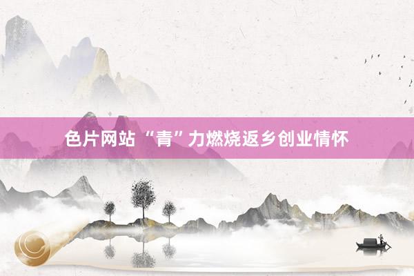 色片网站 “青”力燃烧返乡创业情怀