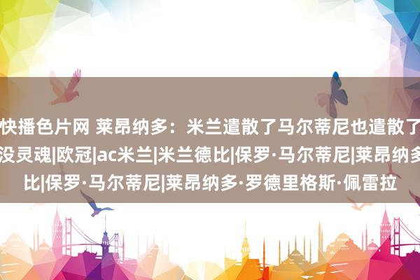 快播色片网 莱昂纳多：米兰遣散了马尔蒂尼也遣散了情态，这支米兰现时没灵魂|欧冠|ac米兰|米兰德比|保罗·马尔蒂尼|莱昂纳多·罗德里格斯·佩雷拉