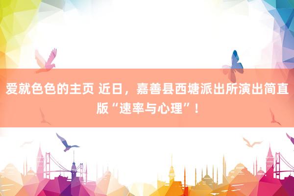 爱就色色的主页 近日，嘉善县西塘派出所演出简直版“速率与心理”！
