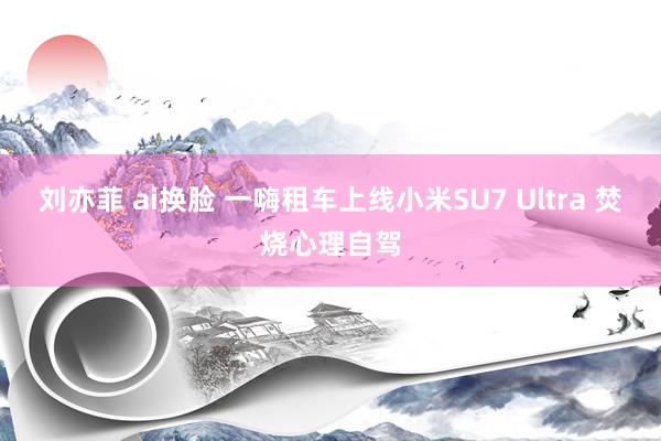 刘亦菲 ai换脸 一嗨租车上线小米SU7 Ultra 焚烧心理自驾