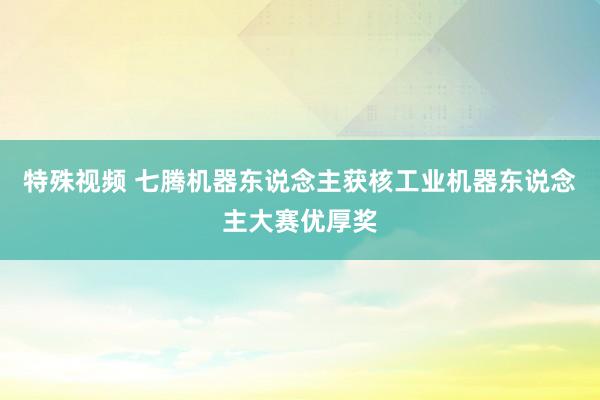 特殊视频 七腾机器东说念主获核工业机器东说念主大赛优厚奖