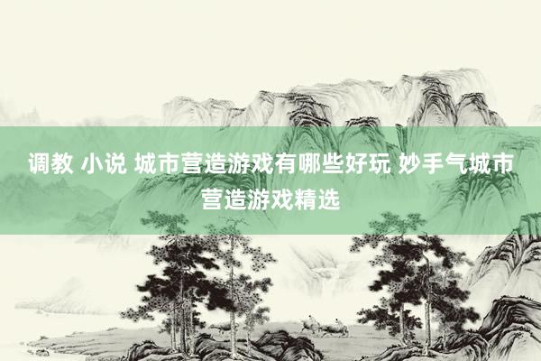 调教 小说 城市营造游戏有哪些好玩 妙手气城市营造游戏精选