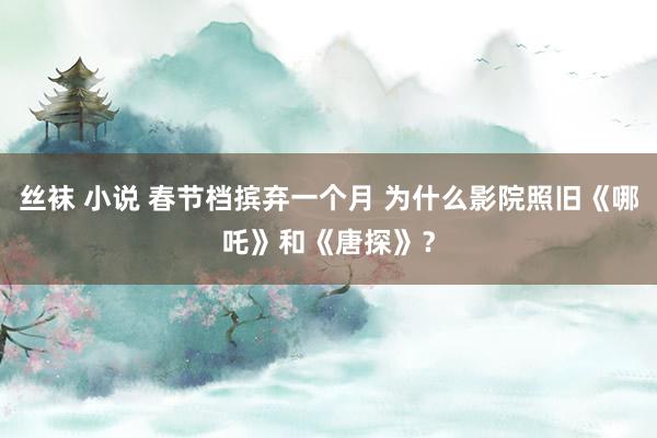 丝袜 小说 春节档摈弃一个月 为什么影院照旧《哪吒》和《唐探》？