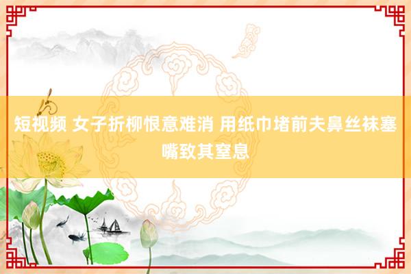 短视频 女子折柳恨意难消 用纸巾堵前夫鼻丝袜塞嘴致其窒息