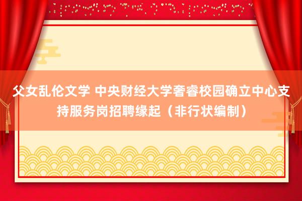 父女乱伦文学 中央财经大学奢睿校园确立中心支持服务岗招聘缘起（非行状编制）