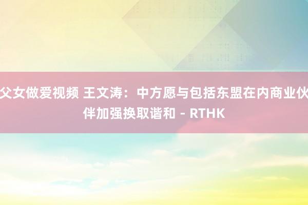 父女做爱视频 王文涛：中方愿与包括东盟在内商业伙伴加强换取谐和 - RTHK