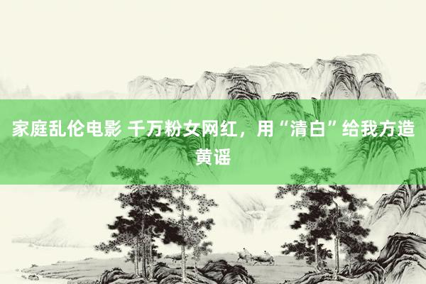 家庭乱伦电影 千万粉女网红，用“清白”给我方造黄谣