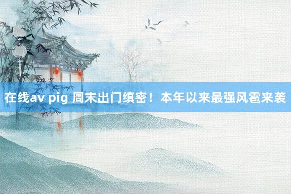 在线av pig 周末出门缜密！本年以来最强风雹来袭