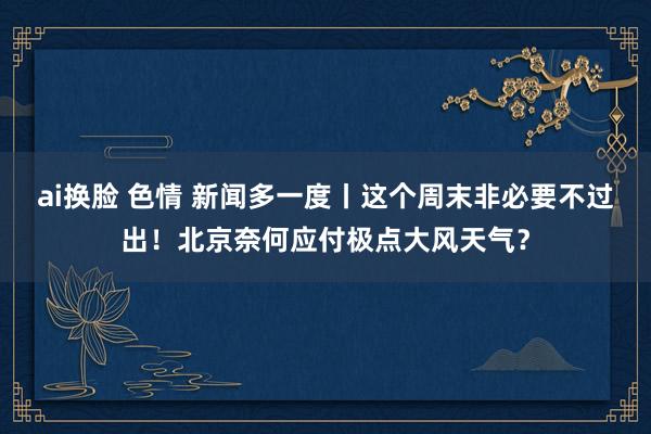 ai换脸 色情 新闻多一度丨这个周末非必要不过出！北京奈何应付极点大风天气？