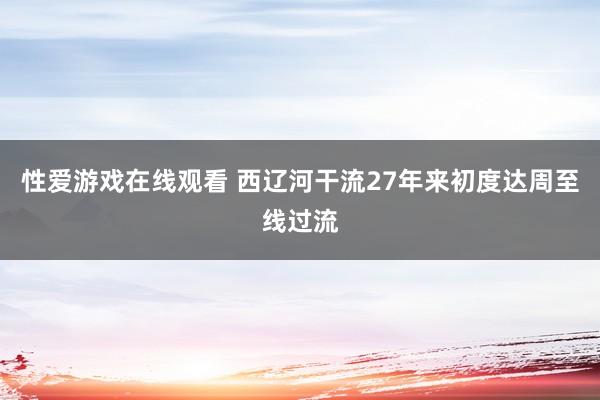 性爱游戏在线观看 西辽河干流27年来初度达周至线过流