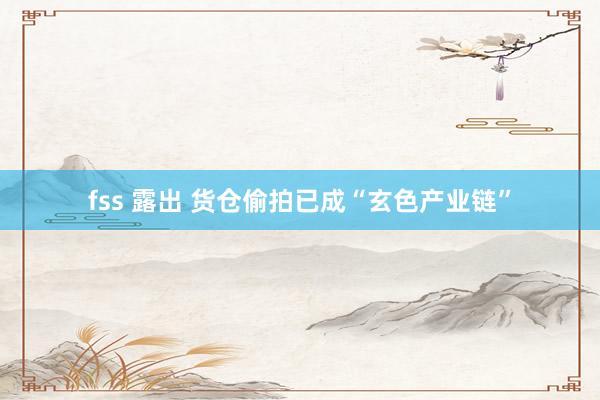 fss 露出 货仓偷拍已成“玄色产业链”