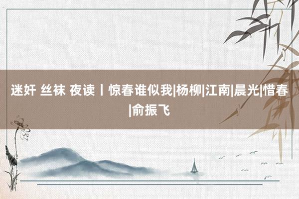 迷奸 丝袜 夜读丨惊春谁似我|杨柳|江南|晨光|惜春|俞振飞
