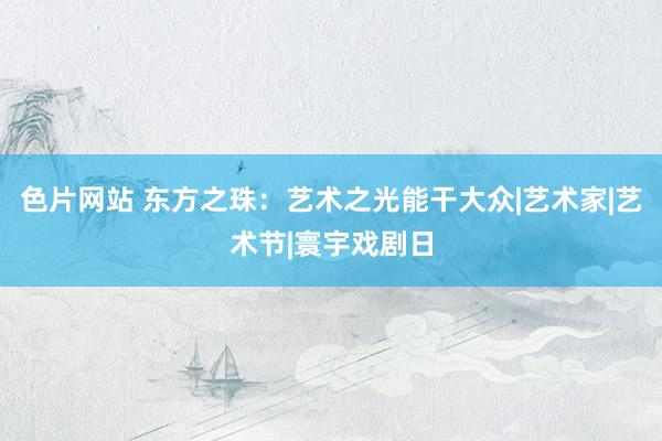 色片网站 东方之珠：艺术之光能干大众|艺术家|艺术节|寰宇戏剧日