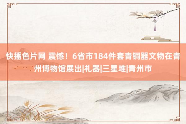 快播色片网 震憾！6省市184件套青铜器文物在青州博物馆展出|礼器|三星堆|青州市