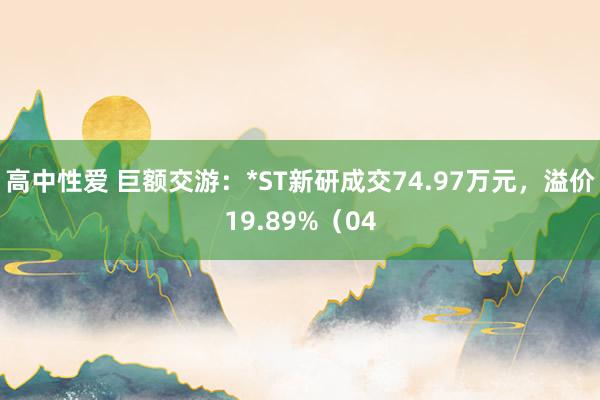 高中性爱 巨额交游：*ST新研成交74.97万元，溢价19.89%（04