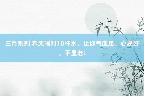 三月系列 春天喝对10杯水，让你气血足、心思好、不显老！