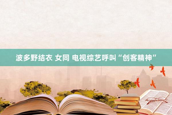 波多野结衣 女同 电视综艺呼叫“创客精神”