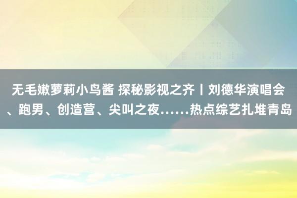 无毛嫩萝莉小鸟酱 探秘影视之齐丨刘德华演唱会、跑男、创造营、尖叫之夜……热点综艺扎堆青岛