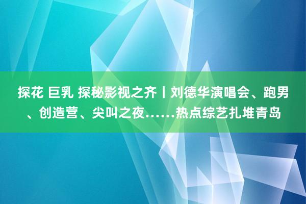 探花 巨乳 探秘影视之齐丨刘德华演唱会、跑男、创造营、尖叫之夜……热点综艺扎堆青岛