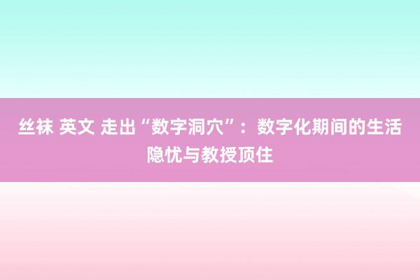 丝袜 英文 走出“数字洞穴”：数字化期间的生活隐忧与教授顶住