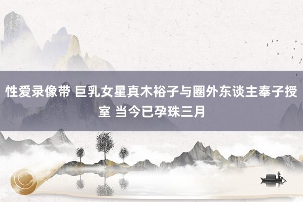 性爱录像带 巨乳女星真木裕子与圈外东谈主奉子授室 当今已孕珠三月