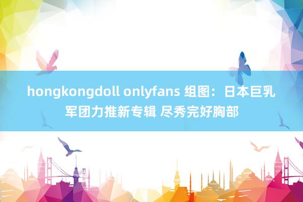 hongkongdoll onlyfans 组图：日本巨乳军团力推新专辑 尽秀完好胸部