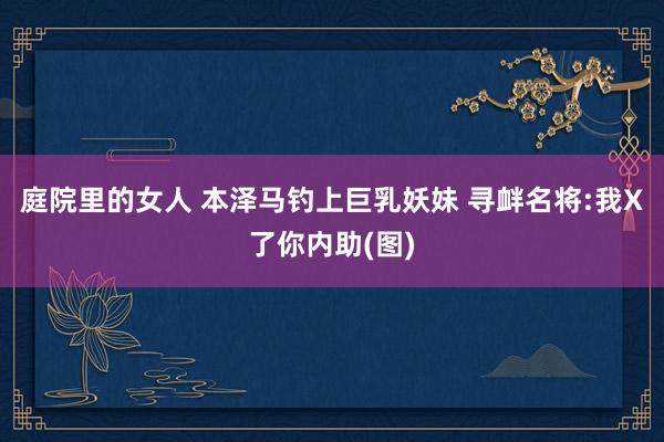 庭院里的女人 本泽马钓上巨乳妖妹 寻衅名将:我X了你内助(图)