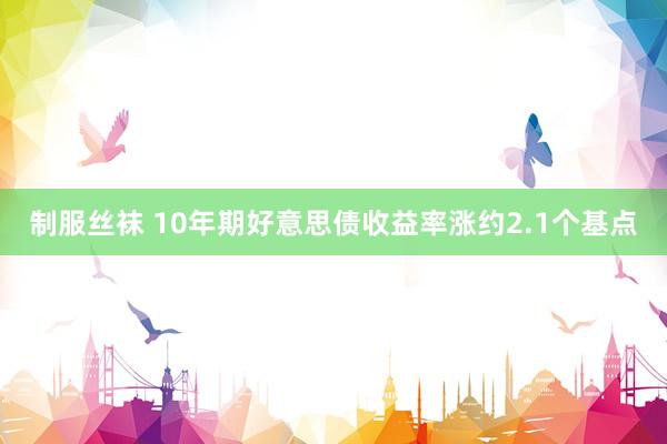 制服丝袜 10年期好意思债收益率涨约2.1个基点