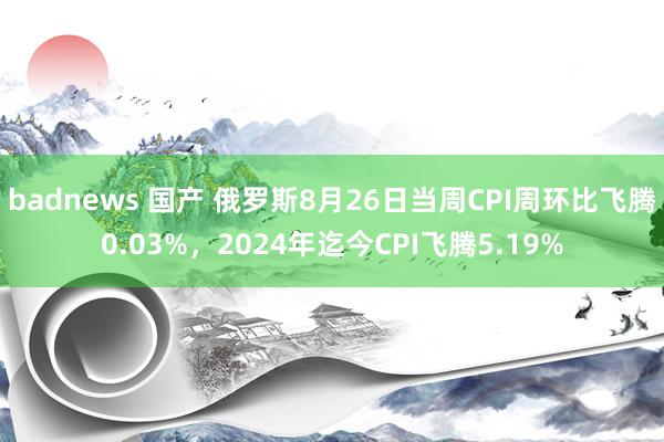 badnews 国产 俄罗斯8月26日当周CPI周环比飞腾0.03%，2024年迄今CPI飞腾5.19%