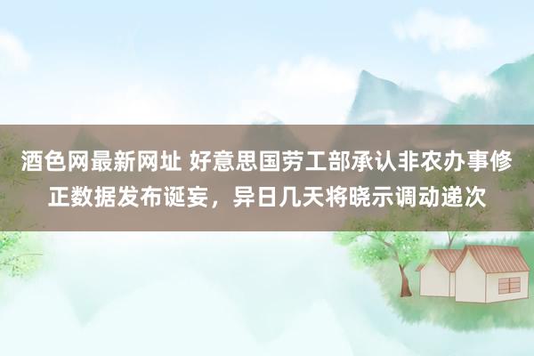 酒色网最新网址 好意思国劳工部承认非农办事修正数据发布诞妄，异日几天将晓示调动递次
