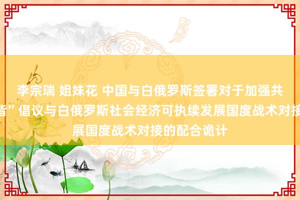 李宗瑞 姐妹花 中国与白俄罗斯签署对于加强共建“一带一皆”倡议与白俄罗斯社会经济可执续发展国度战术对接的配合诡计