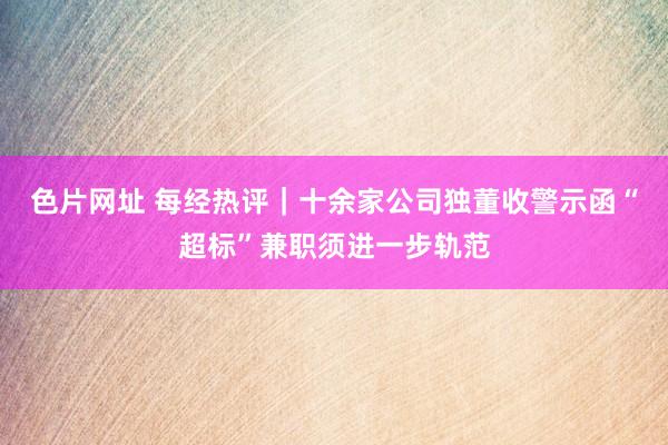 色片网址 每经热评｜十余家公司独董收警示函“超标”兼职须进一步轨范