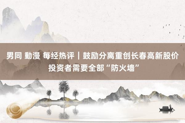 男同 動漫 每经热评｜鼓励分离重创长春高新股价 投资者需要全部“防火墙”