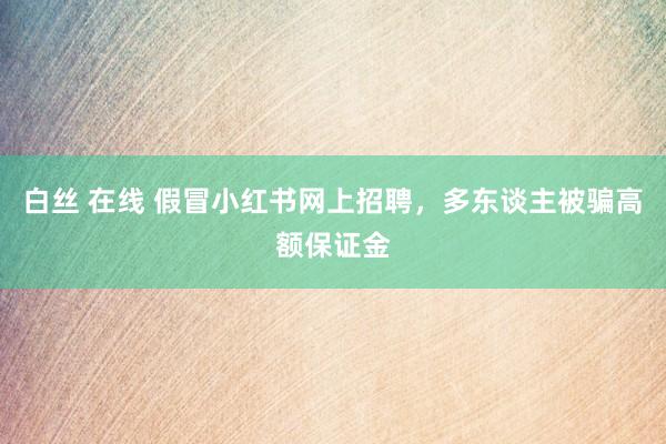 白丝 在线 假冒小红书网上招聘，多东谈主被骗高额保证金