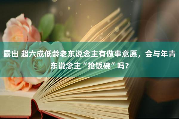 露出 超六成低龄老东说念主有做事意愿，会与年青东说念主“抢饭碗”吗？