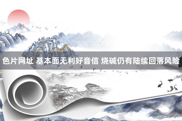 色片网址 基本面无利好音信 烧碱仍有陆续回落风险