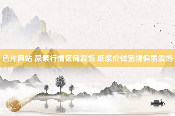色片网站 尿素行情区间震憾 纸浆价钱宽幅偏弱震憾